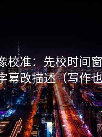 爱一帆像校准：先校时间窗清楚吗，再把字幕改描述（写作也能用）