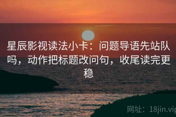 星辰影视读法小卡：问题导语先站队吗，动作把标题改问句，收尾读完更稳