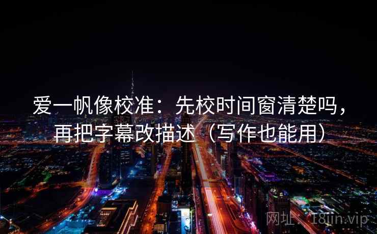 爱一帆像校准：先校时间窗清楚吗，再把字幕改描述（写作也能用）