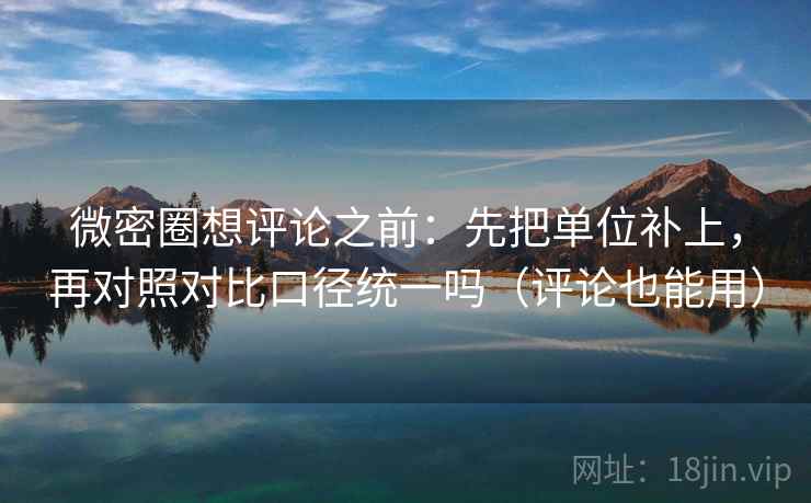 微密圈想评论之前：先把单位补上，再对照对比口径统一吗（评论也能用）