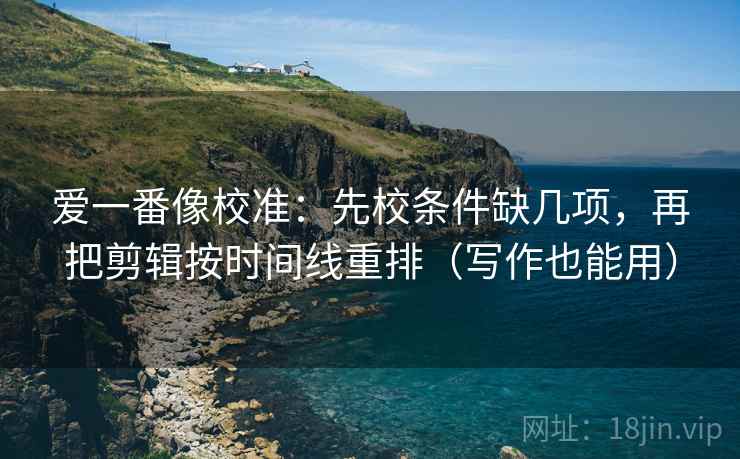 爱一番像校准：先校条件缺几项，再把剪辑按时间线重排（写作也能用）