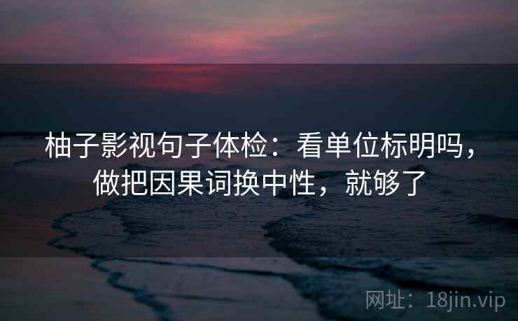 柚子影视句子体检：看单位标明吗，做把因果词换中性，就够了