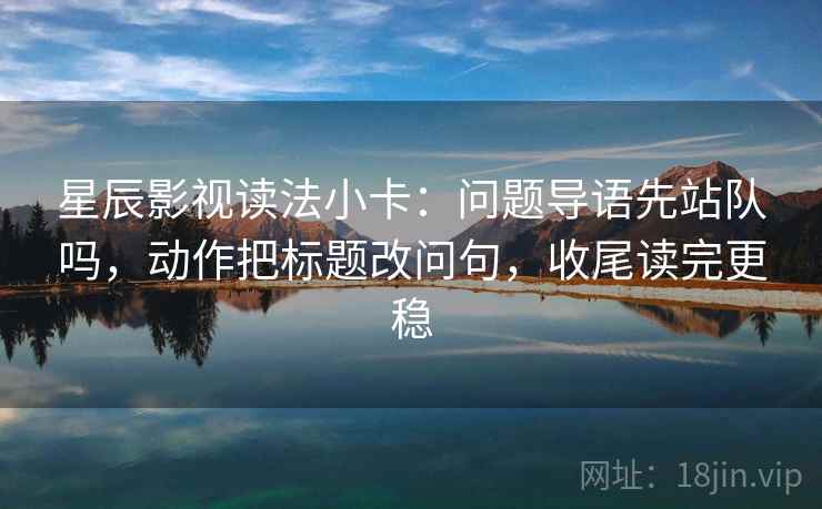 星辰影视读法小卡：问题导语先站队吗，动作把标题改问句，收尾读完更稳