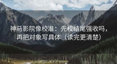 神马影院像校准：先校结尾强收吗，再把对象写具体（读完更清楚）