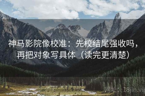 神马影院像校准：先校结尾强收吗，再把对象写具体（读完更清楚）