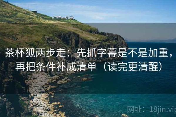 茶杯狐两步走：先抓字幕是不是加重，再把条件补成清单（读完更清醒）