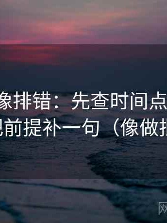 微密圈像排错：先查时间点藏了吗，再把前提补一句（像做批注）