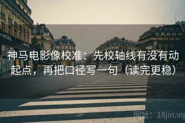 神马电影像校准：先校轴线有没有动起点，再把口径写一句（读完更稳）