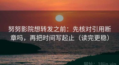 努努影院想转发之前：先核对引用断章吗，再把时间写起止（读完更稳）