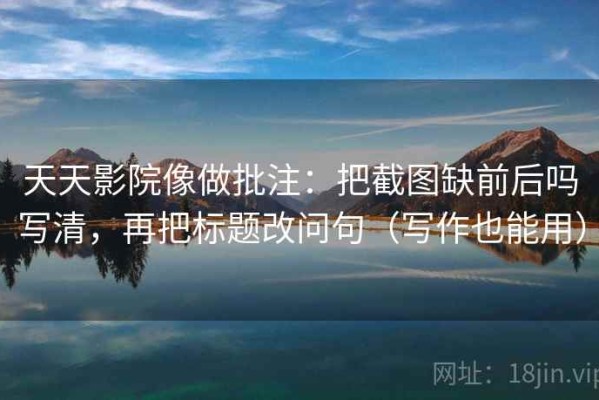 天天影院像做批注：把截图缺前后吗写清，再把标题改问句（写作也能用）
