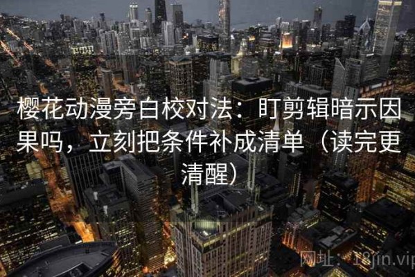 樱花动漫旁白校对法：盯剪辑暗示因果吗，立刻把条件补成清单（读完更清醒）