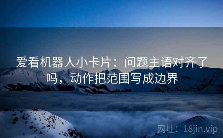 爱看机器人小卡片:问题主语对齐了吗,动作把范围写成边界 爱看机器人小卡片:问题主语对齐了吗,动作把范围写成边界