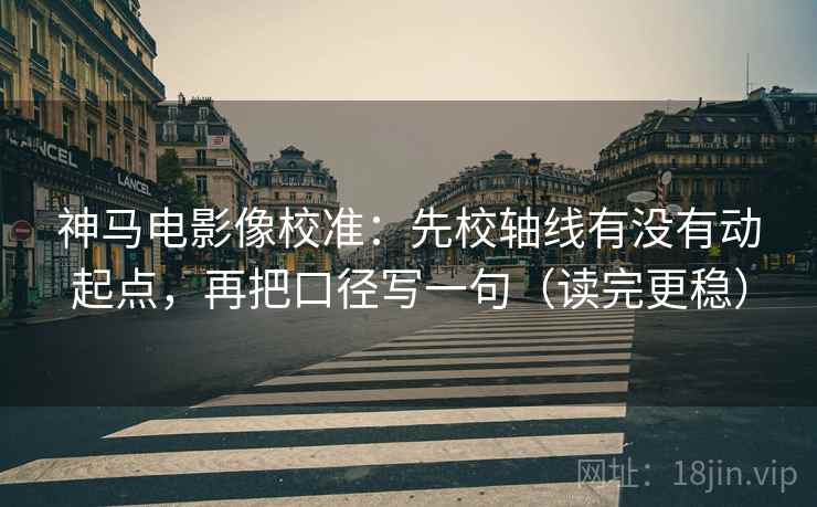 神马电影像校准：先校轴线有没有动起点，再把口径写一句（读完更稳）