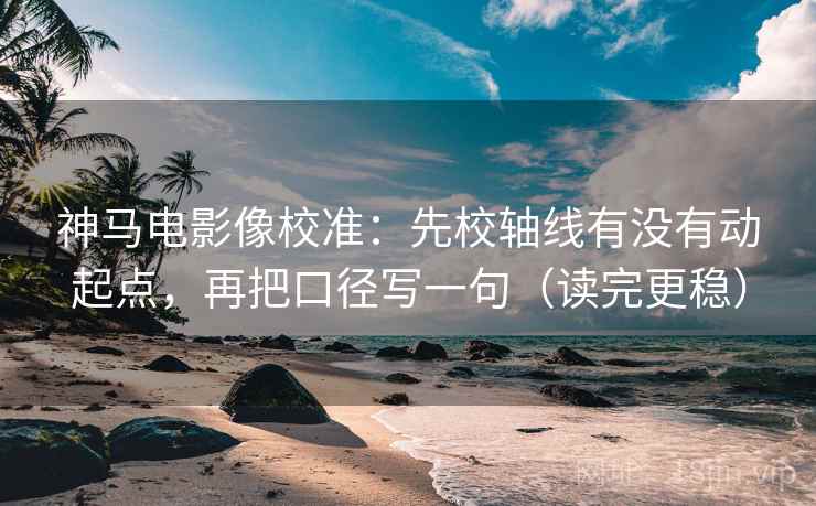 神马电影像校准：先校轴线有没有动起点，再把口径写一句（读完更稳）