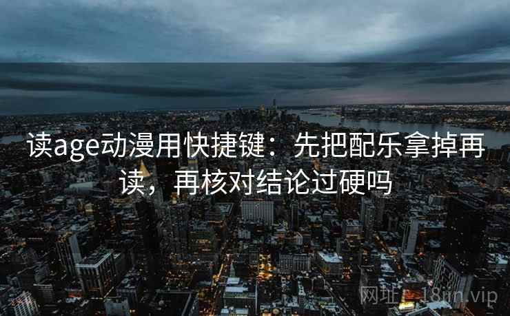 读age动漫用快捷键：先把配乐拿掉再读，再核对结论过硬吗