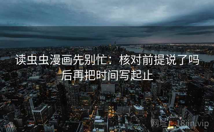 读虫虫漫画先别忙：核对前提说了吗后再把时间写起止
