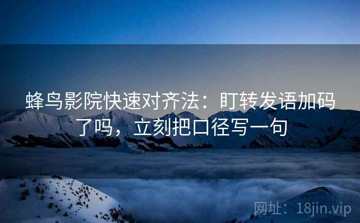 蜂鸟影院快速对齐法：盯转发语加码了吗，立刻把口径写一句