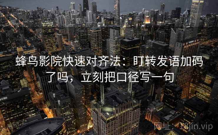 蜂鸟影院快速对齐法：盯转发语加码了吗，立刻把口径写一句