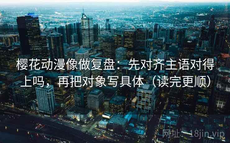 樱花动漫像做复盘：先对齐主语对得上吗，再把对象写具体（读完更顺）