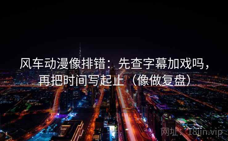 风车动漫像排错：先查字幕加戏吗，再把时间写起止（像做复盘）