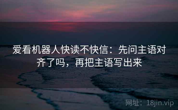 爱看机器人快读不快信：先问主语对齐了吗，再把主语写出来