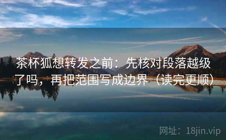 茶杯狐想转发之前：先核对段落越级了吗，再把范围写成边界（读完更顺）