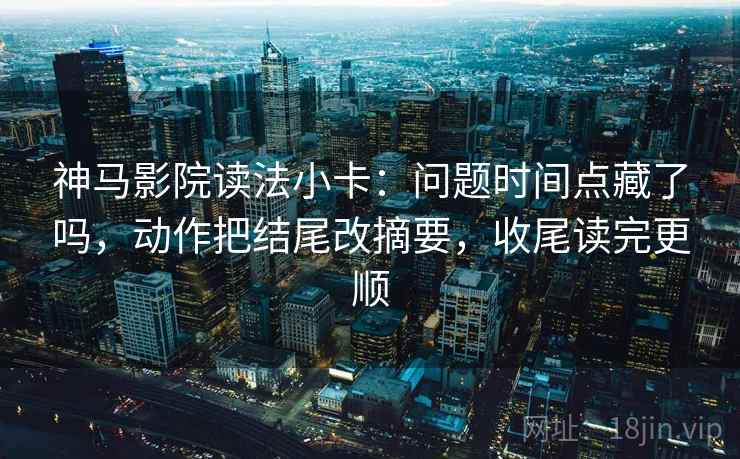 神马影院读法小卡：问题时间点藏了吗，动作把结尾改摘要，收尾读完更顺