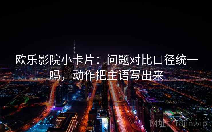 欧乐影院小卡片：问题对比口径统一吗，动作把主语写出来