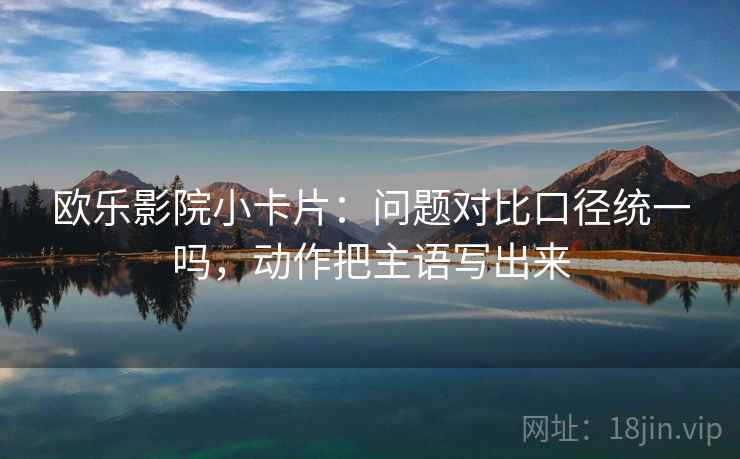欧乐影院小卡片：问题对比口径统一吗，动作把主语写出来