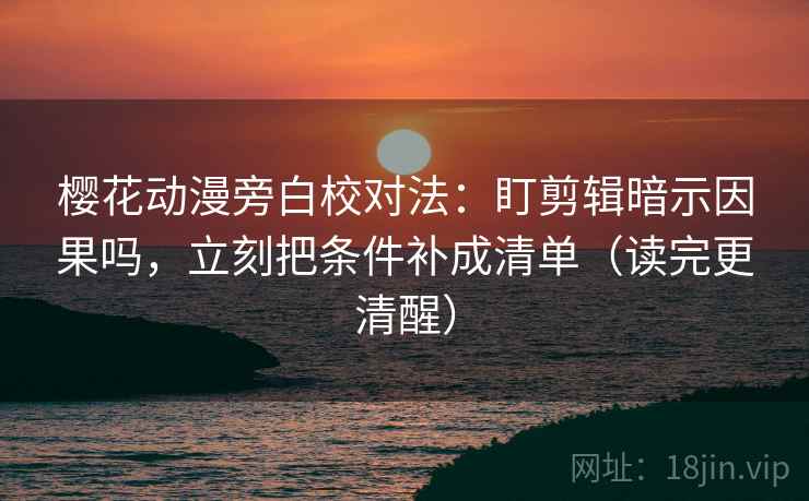 樱花动漫旁白校对法：盯剪辑暗示因果吗，立刻把条件补成清单（读完更清醒）