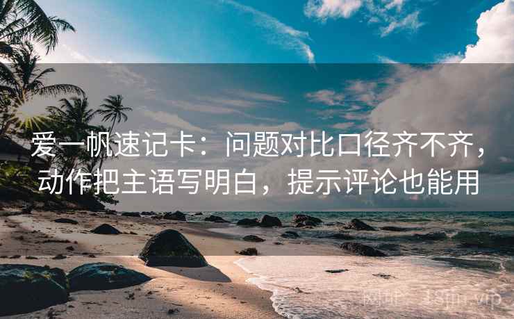 爱一帆速记卡：问题对比口径齐不齐，动作把主语写明白，提示评论也能用