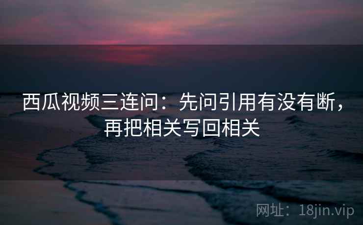 西瓜视频三连问：先问引用有没有断，再把相关写回相关