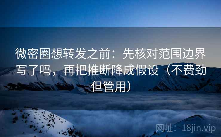 微密圈想转发之前：先核对范围边界写了吗，再把推断降成假设（不费劲但管用）