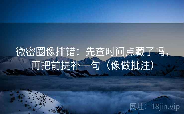 微密圈像排错：先查时间点藏了吗，再把前提补一句（像做批注）