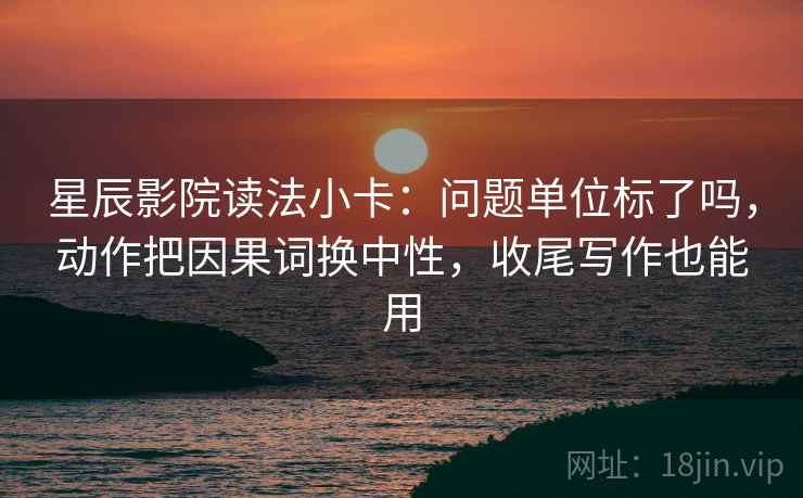 星辰影院读法小卡：问题单位标了吗，动作把因果词换中性，收尾写作也能用
