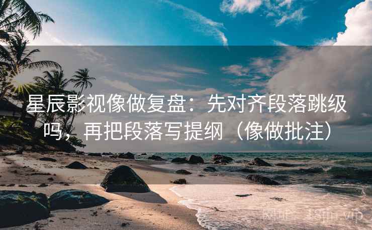 星辰影视像做复盘：先对齐段落跳级吗，再把段落写提纲（像做批注）