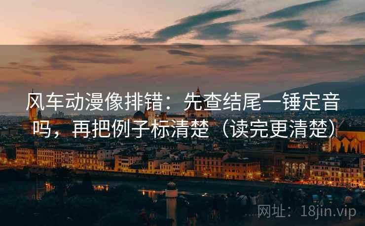风车动漫像排错：先查结尾一锤定音吗，再把例子标清楚（读完更清楚）