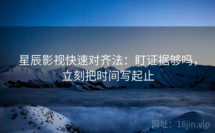 星辰影视快速对齐法：盯证据够吗，立刻把时间写起止