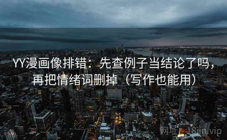 YY漫画像排错：先查例子当结论了吗，再把情绪词删掉（写作也能用）
