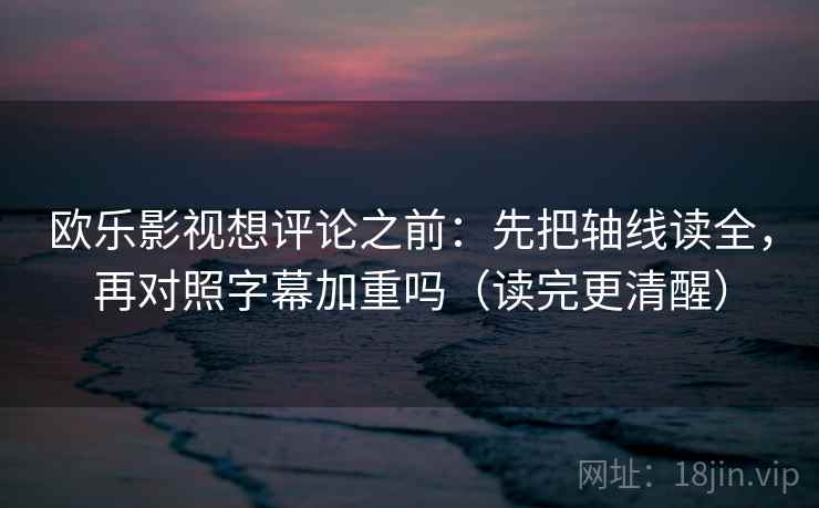 欧乐影视想评论之前：先把轴线读全，再对照字幕加重吗（读完更清醒）