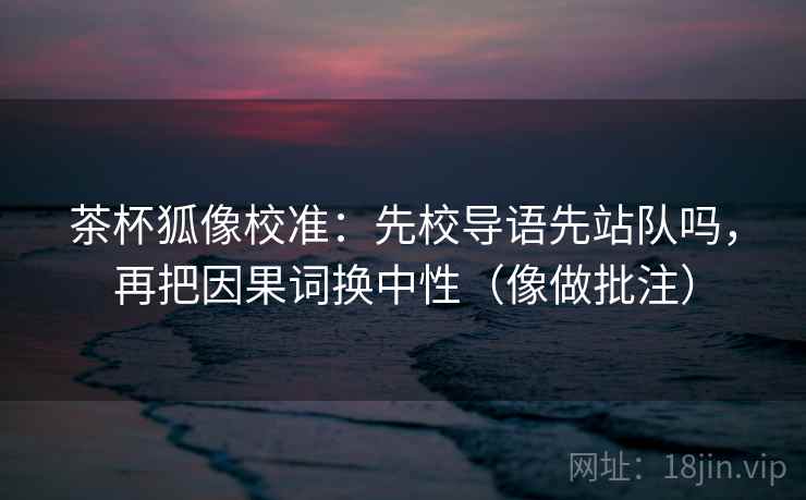 茶杯狐像校准：先校导语先站队吗，再把因果词换中性（像做批注）