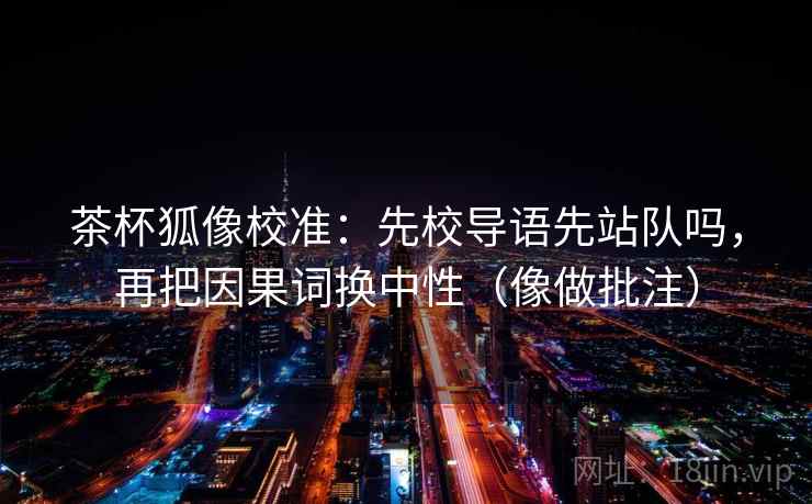 茶杯狐像校准：先校导语先站队吗，再把因果词换中性（像做批注）