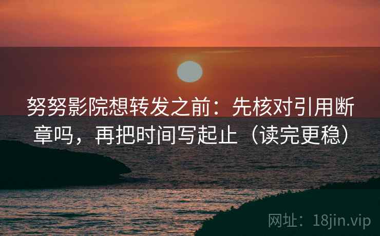 努努影院想转发之前：先核对引用断章吗，再把时间写起止（读完更稳）