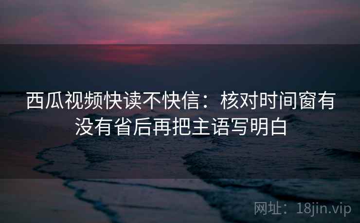 西瓜视频快读不快信：核对时间窗有没有省后再把主语写明白