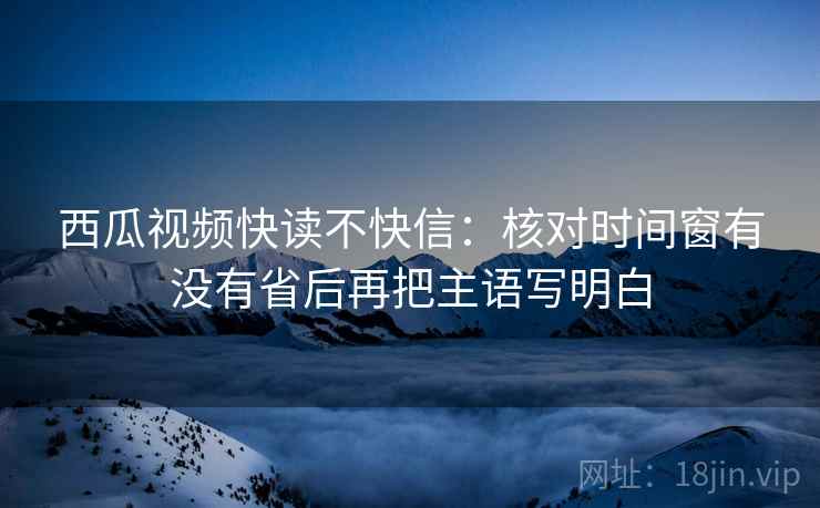 西瓜视频快读不快信：核对时间窗有没有省后再把主语写明白