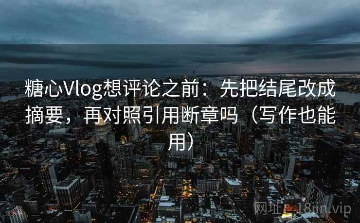 糖心Vlog想评论之前：先把结尾改成摘要，再对照引用断章吗（写作也能用）