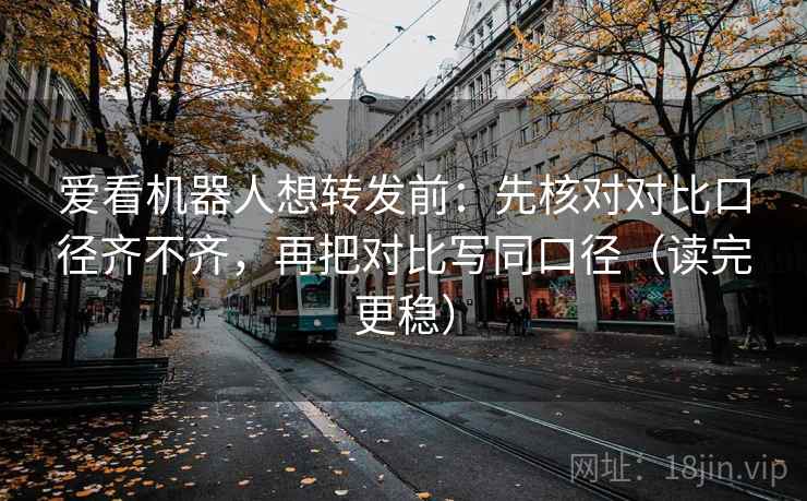 爱看机器人想转发前：先核对对比口径齐不齐，再把对比写同口径（读完更稳）