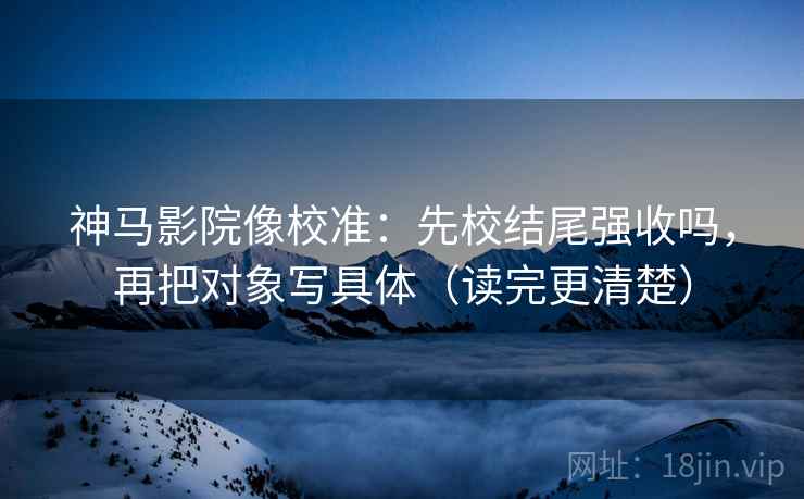 神马影院像校准：先校结尾强收吗，再把对象写具体（读完更清楚）