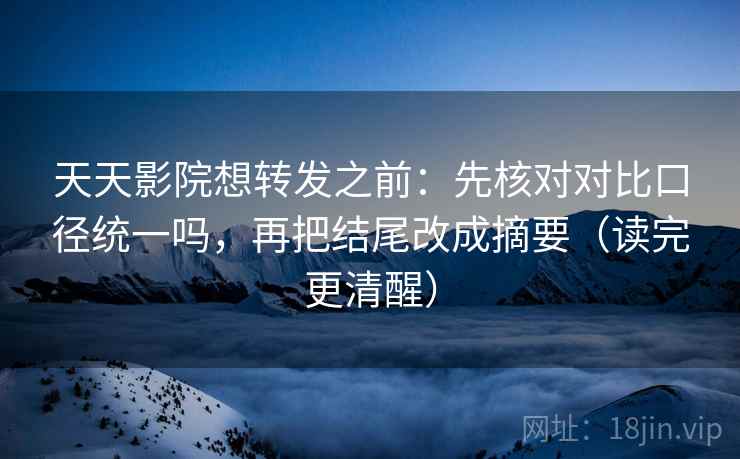 天天影院想转发之前：先核对对比口径统一吗，再把结尾改成摘要（读完更清醒）