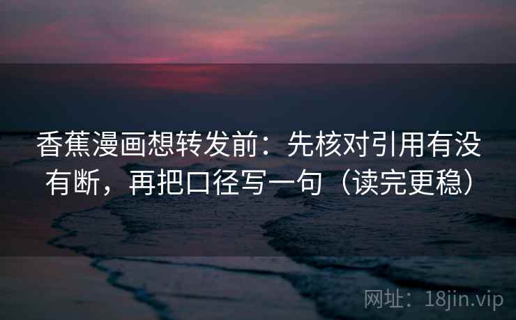 香蕉漫画想转发前：先核对引用有没有断，再把口径写一句（读完更稳）